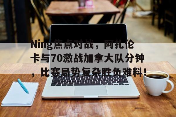 爱游戏娱乐 -包含Ning焦点对战，阿扎伦卡与70激战加拿大队分钟，比赛局势复杂胜负难料！的词条